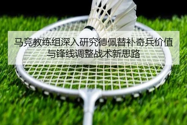 马竞教练组深入研究德佩替补奇兵价值与锋线调整战术新思路