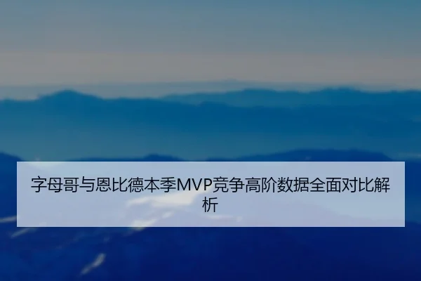 字母哥与恩比德本季MVP竞争高阶数据全面对比解析
