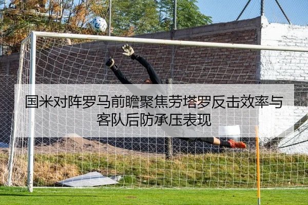 国米对阵罗马前瞻聚焦劳塔罗反击效率与客队后防承压表现